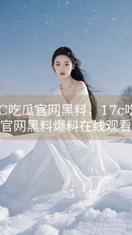《17C吃瓜官网黑料，17c吃瓜官网黑料爆料在线观看》图片详情